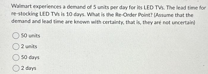 Walmart experiences a demand of 5 units per day for its LED TVs. The lead time for
re-stocking LED TVs is 10 days. What is the Re-Order Point? (Assume that the
demand and lead time are known with certainty, that is, they are not uncertain)
50 units
2 units
50 days
2 days