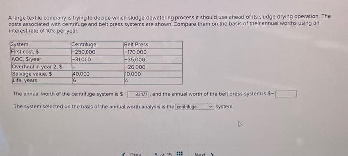 A large textile company is trying to decide which sludge dewatering process it should use ahead of its sludge drying operation. The
costs associated with centrifuge and belt press systems are shown. Compare them on the basis of their annual worths using an
interest rate of 10% per year.
Centrifuge
-250,000
-31,000
System
First cost, $
AOC. $/year
Overhaul in year 2. $
Salvage value, $
Life, years
The annual worth of the centrifuge system is $-
The system selected on the basis of the annual worth analysis is the centrifuge
Belt Press
-170,000
-35,000
-26,000
10,000
4
40,000
6
83,177, and the annual worth of the belt press system is $-
system
Prev
5 of 15 :::
Nevt S