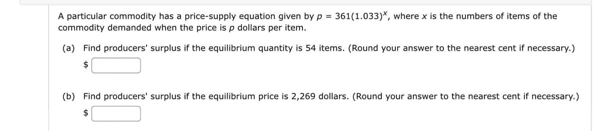 A particular commodity has a price-supply equation given by p = 361(1.033)*, where x is the numbers of items of the
commodity demanded when the price is p dollars per item.
(a) Find producers' surplus if the equilibrium quantity is 54 items. (Round your answer to the nearest cent if necessary.)
$
(b) Find producers' surplus if the equilibrium price is 2,269 dollars. (Round your answer to the nearest cent if necessary.)
$