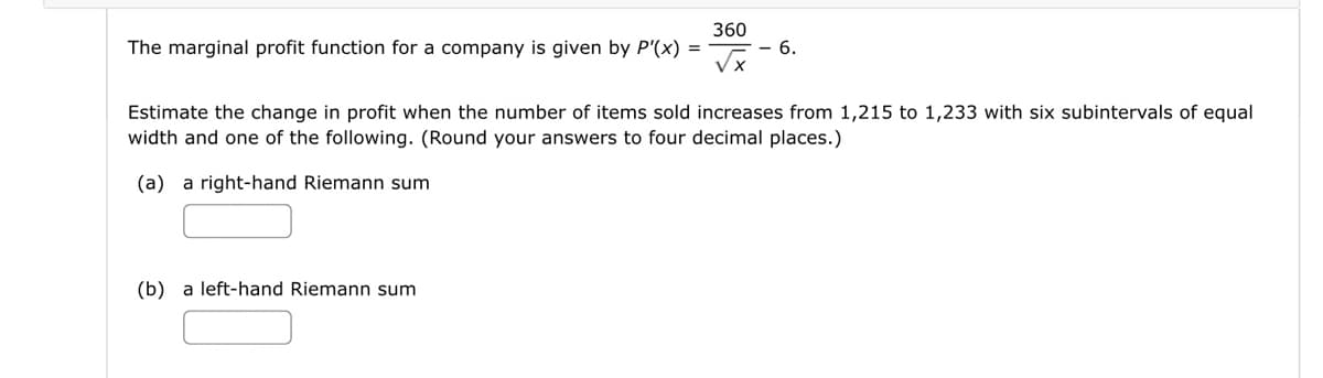 360
The marginal profit function for a company is given by P'(x)
6.
Estimate the change in profit when the number of items sold increases from 1,215 to 1,233 with six subintervals of equal
width and one of the following. (Round your answers to four decimal places.)
(a) a right-hand Riemann sum
(b) a left-hand Riemann sum