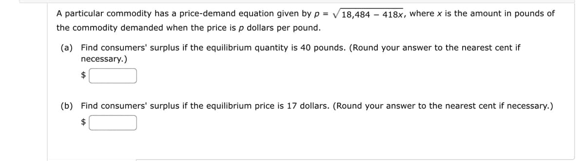 A particular commodity has a price-demand equation given by p = √18,484 - 418x, where x is the amount in pounds of
the commodity demanded when the price is p dollars per pound.
(a) Find consumers' surplus if the equilibrium quantity is 40 pounds. (Round your answer to the nearest cent if
necessary.)
$
(b) Find consumers' surplus if the equilibrium price is 17 dollars. (Round your answer to the nearest cent if necessary.)
$