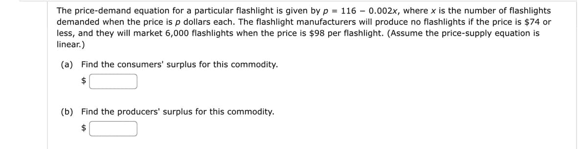 The price-demand equation for a particular flashlight is given by p = 116 0.002x, where x is the number of flashlights
demanded when the price is p dollars each. The flashlight manufacturers will produce no flashlights if the price is $74 or
less, and they will market 6,000 flashlights when the price is $98 per flashlight. (Assume the price-supply equation is
linear.)
(a) Find the consumers' surplus for this commodity.
(b) Find the producers' surplus for this commodity.