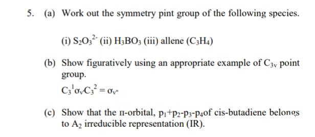 5. (a) Work out the symmetry pint group of the following species.
(1) S₂03² (ii) H3BO3 (iii) allene (C3H4)
(b) Show figuratively using an appropriate example of C3v point
group.
C3¹0vC3² = 0²
(c) Show that the п-orbital, p₁+P2-P3-P40f cis-butadiene belongs
to A₂ irreducible representation (IR).