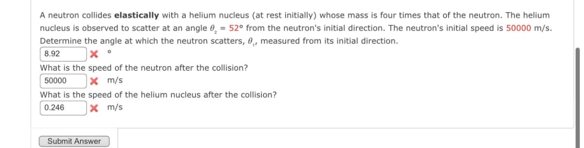 A neutron collides elastically with a helium nucleus (at rest initially) whose mass is four times that of the neutron. The helium
nucleus is observed to scatter at an angle ₂ = 52° from the neutron's initial direction. The neutron's initial speed is 50000 m/s.
Determine the angle at which the neutron scatters, 0₁, measured from its initial direction.
8.92
What is the speed of the neutron after the collision?
50000
x m/s
What is the speed of the helium nucleus after the collision?
0.246
× m/s
Submit Answer