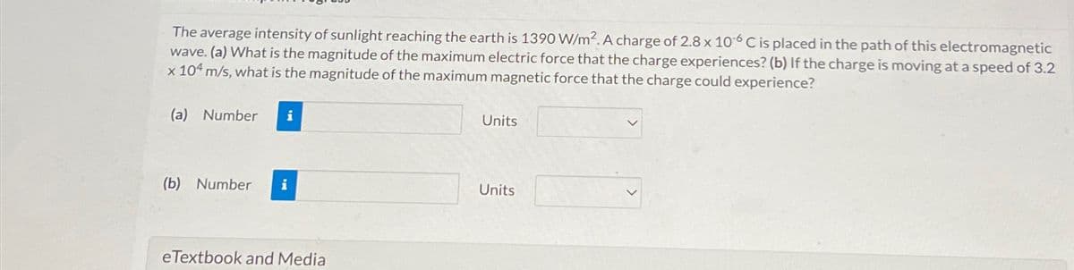 The average intensity of sunlight reaching the earth is 1390 W/m2. A charge of 2.8 x 106 C is placed in the path of this electromagnetic
wave. (a) What is the magnitude of the maximum electric force that the charge experiences? (b) If the charge is moving at a speed of 3.2
x 104 m/s, what is the magnitude of the maximum magnetic force that the charge could experience?
(a) Number
i
Units
(b) Number i
Units
eTextbook and Media