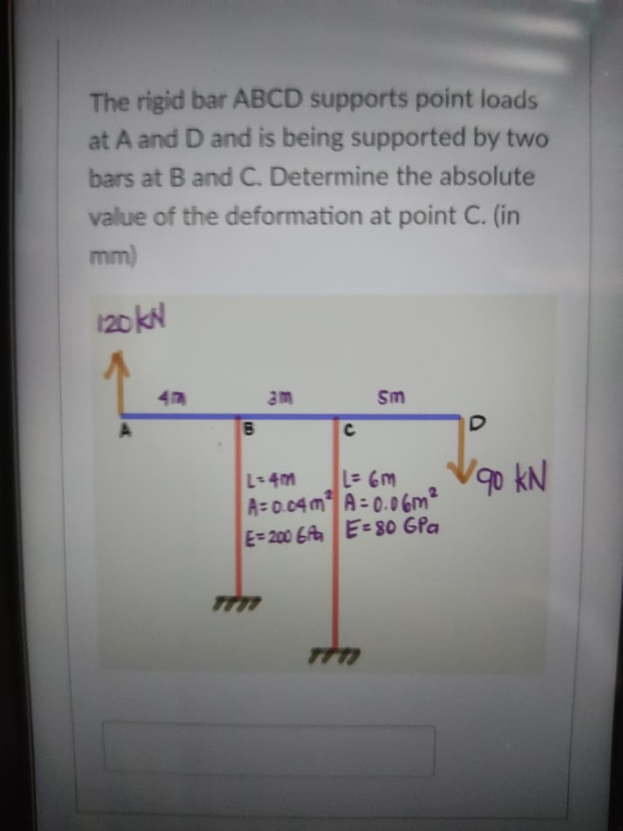 The rigid bar ABCD supports point loads
at A and D and is being supported by two
bars at B and C. Determine the absolute
value of the deformation at point C. (in
mm)
120 kN
4
Sm
L= 6m
90 kN
L-4m
A=0.04 m A = 0.0 6m²
E=200 6A E=80 GPa
D.
