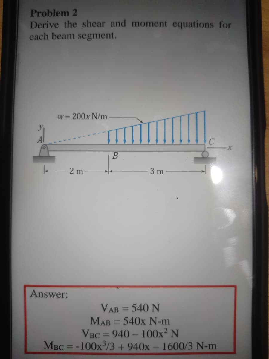 Problem 2
Derive the shear and moment equations for
each beam segment.
w= 200x N/m
В
2 m
3 m
Answer:
VAB = 540 N
MAB = 540x N-m
VBC = 940- 100x² N
MBC = -100x/3 +940x- 1600/3 N-m
%3D
