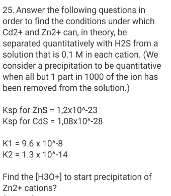 25. Answer the following questions in
order to find the conditions under which
Cd2+ and Zn2+ can, in theory, be
separated quantitatively with H2S from a
solution that is 0.1 M in each cation. (We
consider a precipitation to be quantitative
when all but 1 part in 1000 of the ion has
been removed from the solution.)
Ksp for ZnS = 1,2x10^-23
Ksp for CdS = 1,08x10^-28
K1 = 9.6 x 10^-8
K2 = 1.3 x 10^-14
Find the [H30+] to start precipitation of
Zn2+ cations?
