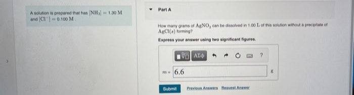 Part A
A solution is propared that han NH, 1.30 M
and (CI"-0.100 M.
How many grams of AgNO, can be dissolved in 1.00 L of this solution without a precipitate of
ARCI(a) forming?
Express your answer using two significant figures.
m 6.6
Submit
Previous Answers Beauest Answer
