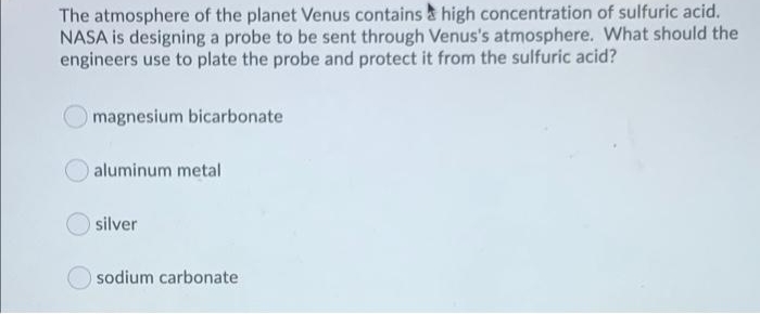 The atmosphere of the planet Venus contains & high concentration of sulfuric acid.
NASA is designing a probe to be sent through Venus's atmosphere. What should the
engineers use to plate the probe and protect it from the sulfuric acid?
magnesium bicarbonate
aluminum metal
silver
sodium carbonate
