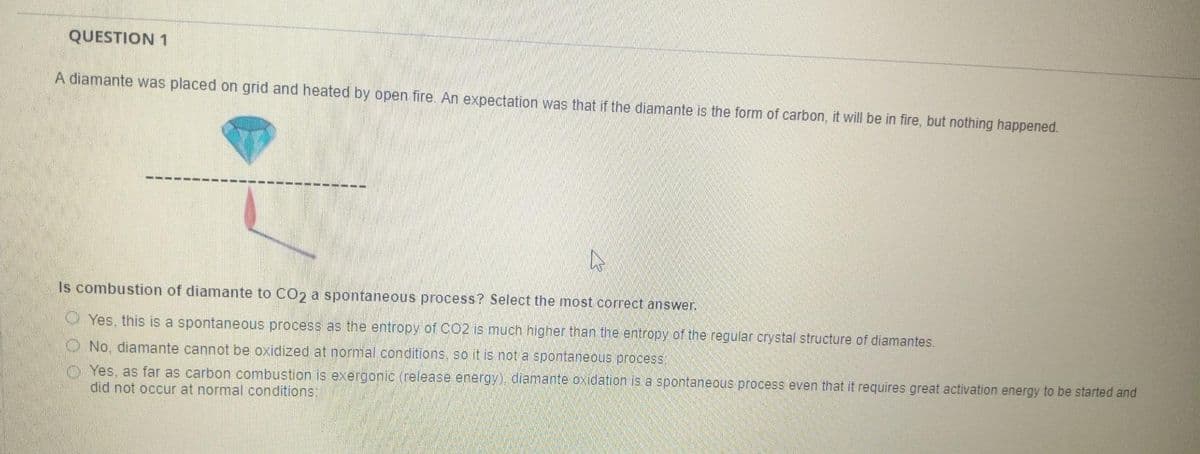 QUESTION 1
A diamante was placed on grid and heated by open fire. An expectation was that if the diamante is the form of carbon, it will be in fire, but nothing happened.
Is combustion of diamante to CO2 a spontaneous process? Select the most correct answer.
Yes, this is a spontaneous process as the entropy of CO2 is much higher than the entropy of the regular crystal structure of diamantes.
No, diamante cannot be oxidized at normal conditions, so it is not a spontaneous process:
Yes, as far as carbon combustion is exergonic (release energy), diamante oxidation is a spontaneous process even that it requires great activation energy to be started and
did not occur at normal conditions;
