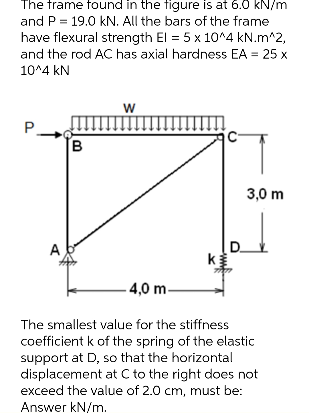 The frame found in the figure is at 6.0 kN/m
and P = 19.0 kN. All the bars of the frame
have flexural strength El = 5 x 10^4 kN.m^2,
and the rod AC has axial hardness EA = 25 x
10^4 kN
W
P
C
3,0 m
A
D.
k
4,0 m
The smallest value for the stiffness
coefficient k of the spring of the elastic
support at D, so that the horizontal
displacement at C to the right does not
exceed the value of 2.0 cm, must be:
Answer kN/m.
