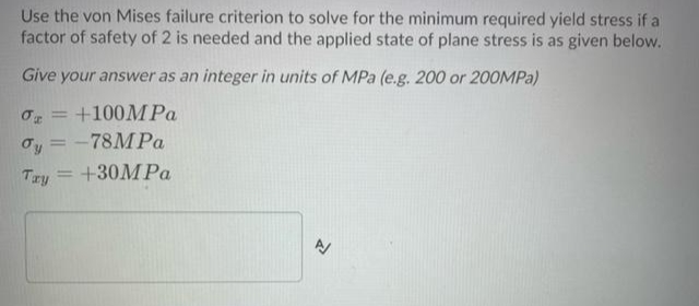 Use the von Mises failure criterion to solve for the minimum required yield stress if a
factor of safety of 2 is needed and the applied state of plane stress is as given below.
Give your answer as an integer in units of MPa (e.g. 200 or 200MPA)
+100MP.
|3D
oy = -78MP.
Try
+30MP.
