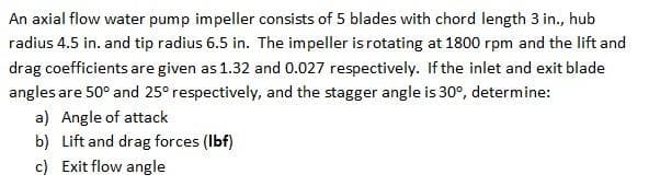 An axial flow water pump impeller consists of 5 blades with chord length 3 in., hub
radius 4.5 in. and tip radius 6.5 in. The impeller isrotating at 1800 rpm and the lift and
drag coefficients are given as 1.32 and 0.027 respectively. If the inlet and exit blade
angles are 50° and 25° respectively, and the stagger angle is 30°, determine:
a) Angle of attack
b) Lift and drag forces (Ibf)
c) Exit flow angle
