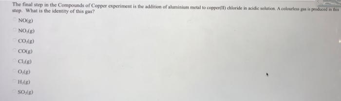 The final step in the Compounds of Copper experiment is the addition of aluminium metal to copper(II) chloride in acidic solution. A colourless gax is produced in this
step. What is the identity of this gas?
NO(g)
NO(E)
CO(S)
COE)
H(g)
Sog)

