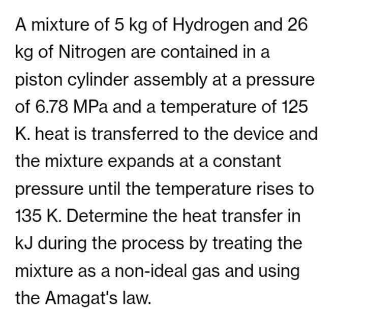 A mixture of 5 kg of Hydrogen and 26
kg of Nitrogen are contained in a
piston cylinder assembly at a pressure
of 6.78 MPa and a temperature of 125
K. heat is transferred to the device and
the mixture expands at a constant
pressure until the temperature rises to
135 K. Determine the heat transfer in
kJ during the process by treating the
mixture as a non-ideal gas and using
the Amagat's law.
