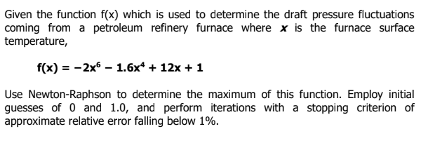 Given the function f(x) which is used to determine the draft pressure fluctuations
coming from a petroleum refinery furnace where x is the furnace surface
temperature,
f(x) = -2x° – 1.6x* + 12x + 1
Use Newton-Raphson to determine the maximum of this function. Employ initial
guesses of 0 and 1.0, and perform iterations with a stopping criterion of
approximate relative error falling below 1%.
