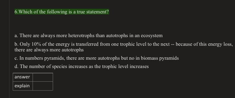 6.Which of the following is a true statement?
a. There are always more heterotrophs than autotrophs in an ecosystem
b. Only 10% of the energy is transferred from one trophic level to the next -- because of this energy loss,
there are always more autotrophs
c. In numbers pyramids, there are more autotrophs but no in biomass pyramids
d. The number of species increases as the trophic level increases
answer
explain
