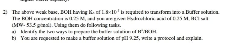 2) The above weak base, BOH having Ks of 1.8×10³ is required to transform into a Buffer solution.
The BOH concentration is 0.25 M, and you are given Hydrochloric acid of 0.25 M, BCI salt
(MW- 53.5 g/mol). Using them do following tasks.
a) Identify the two ways to prepare the buffer solution of B*/BOH.
b) You are requested to make a buffer solution of pH 9.25, write a protocol and explain.
