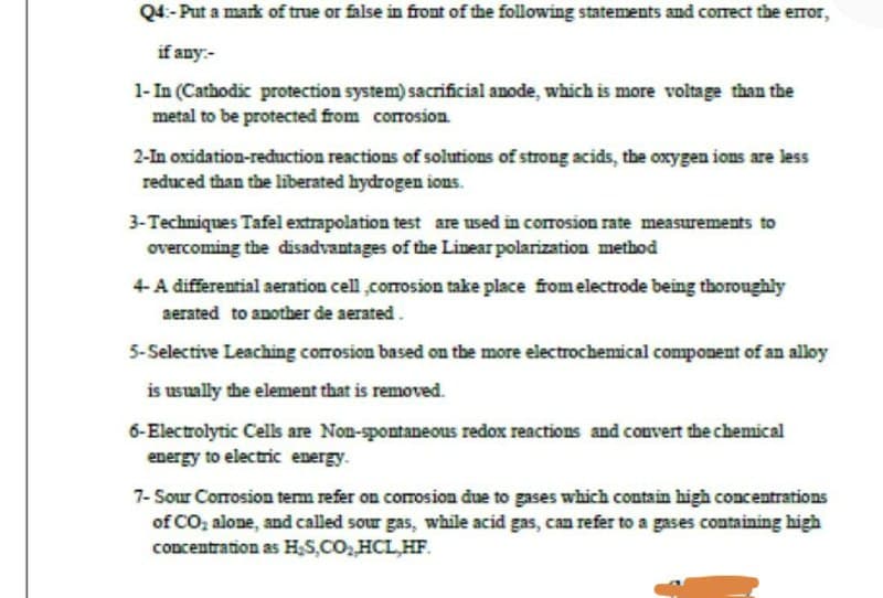 Q4:-Put a mark of true or false in front of the following statements and correct the error,
if any:-
1-In (Cathodic protection system) sacrificial anode, which is more voltage than the
metal to be protected from corrosion.
2-In oxidation-reduction reactions of solutions of strong acids, the oxygen ions are less
reduced than the liberated hydrogen ions.
3-Techniques Tafel extrapolation test are used in corrosion rate measurements to
overcoming the disadvantages of the Linear polarization method
4-A differential aeration cell,corrosion take place from electrode being thoroughly
aerated to another de aerated.
5-Selective Leaching corrosion based on the more electrochemical component of an alloy
is usually the element that is removed.
6-Electrolytic Cells are Non-spontaneous redox reactions and convert the chemical
energy to electric energy.
7-Sour Corrosion term refer on corrosion due to gases which contain high concentrations
of CO₂ alone, and called sour gas, while acid gas, can refer to a gases containing high
concentration as H₂S,CO₂,HCL,HF.