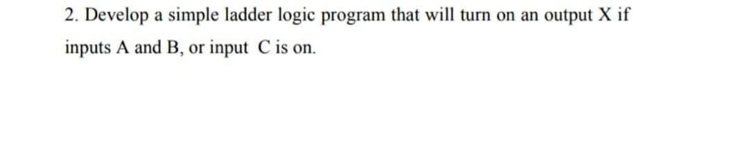 2. Develop a simple ladder logic program that will turn on an output X if
inputs A and B, or input C is on.