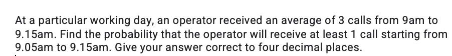 At a particular working day, an operator received an average of 3 calls from 9am to
9.15am. Find the probability that the operator will receive at least 1 call starting from
9.05am to 9.15am. Give your answer correct to four decimal places.
