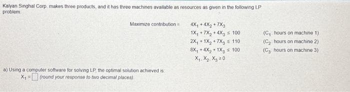 Kalyan Singhal Corp. makes three products, and it has three machines available as resources as given in the following LP
problem
Maximize contribution=
a) Using a computer software for solving LP, the optimal solution achieved is
X₁=(round your response to two decimal places)
4X₁ +4x₂+7X3
1X, +7X₂ +4X, 100
2X₁ + 1X₂ +7X3 110
8X, +4X₂ + 1X₂ = 100
X₁ X₂ X₂ 20
(C₁ hours on machine 1).
(C₂ hours on machine 2)
(C3 hours on machine 3)