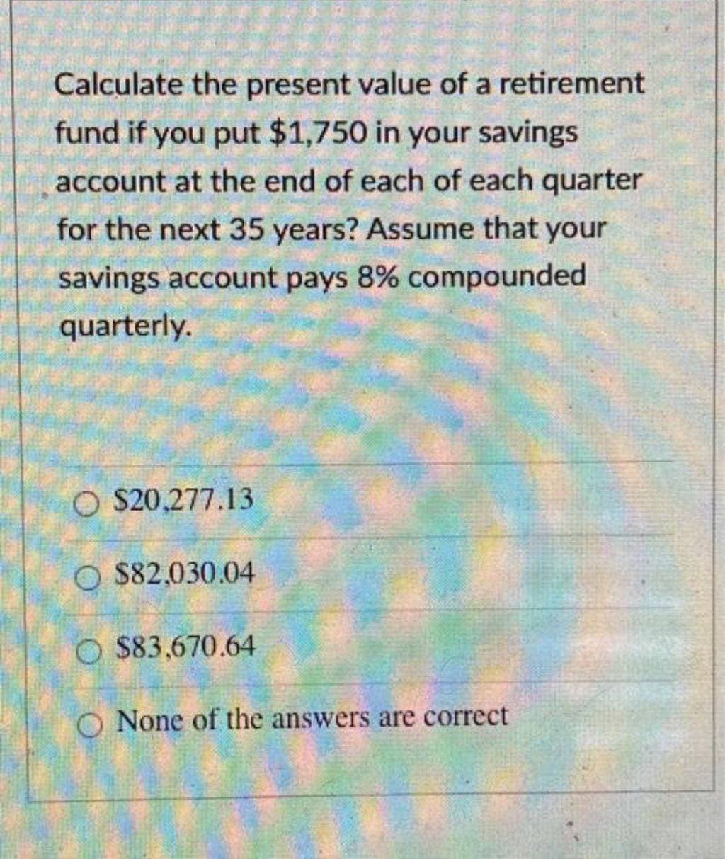 Calculate the present value of a retirement
fund if you put $1,750 in your savings
account at the end of each of each quarter
for the next 35 years? Assume that your
savings account pays 8% compounded
quarterly.
O $20,277.13
O$82,030.04
O $83,670.64
O None of the answers are correct