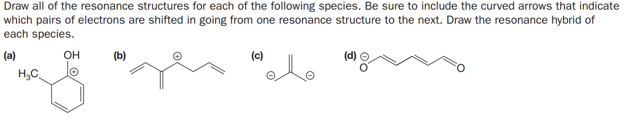 Draw all of the resonance structures for each of the following species. Be sure to include the curved arrows that indicate
which pairs of electrons are shifted in going from one resonance structure to the next. Draw the resonance hybrid of
each species.
(a)
ОН
(b)
(c)
H3C
