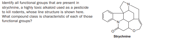 Identify all functional groups that are present in
strychnine, a highly toxic alkaloid used as a pesticide
to kill rodents, whose line structure is shown here.
What compound class is characteristic of each of those
functional groups?
Strychnine
