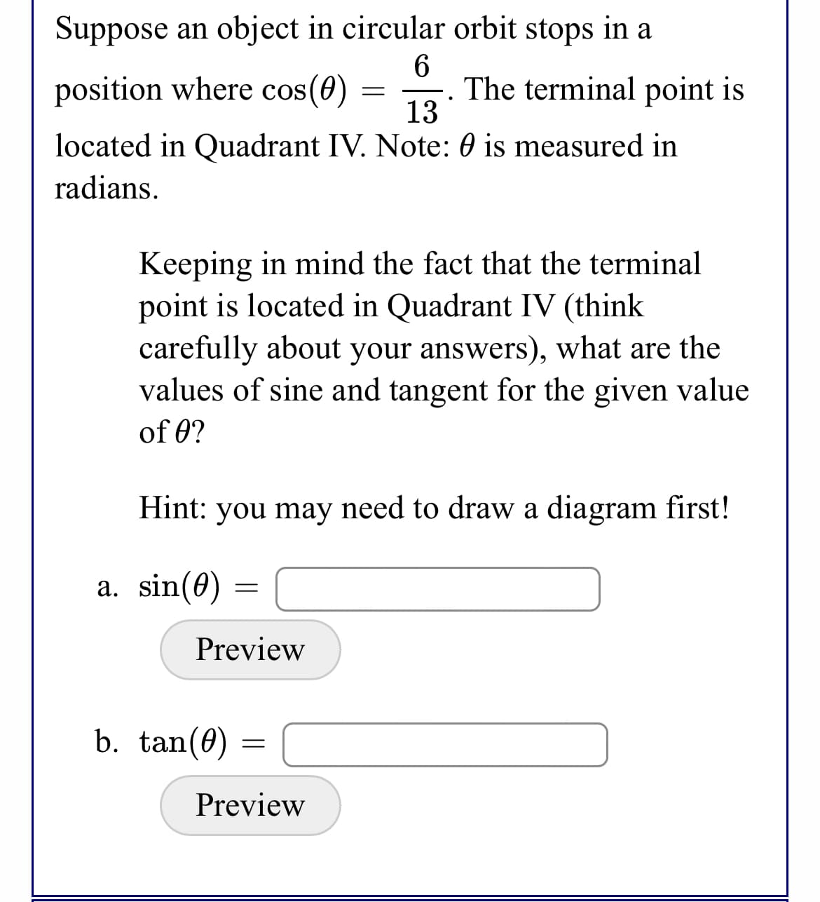 Suppose an object in circular orbit stops in a
position where cos(0)
The terminal point is
13
located in Quadrant IV. Note: 0 is measured in
radians.
Keeping in mind the fact that the terminal
point is located in Quadrant IV (think
carefully about your answers), what are the
values of sine and tangent for the given value
of 0?
Hint: you may need to draw a diagram first!
a. sin(0) =
Preview
b. tan(0)
Preview

