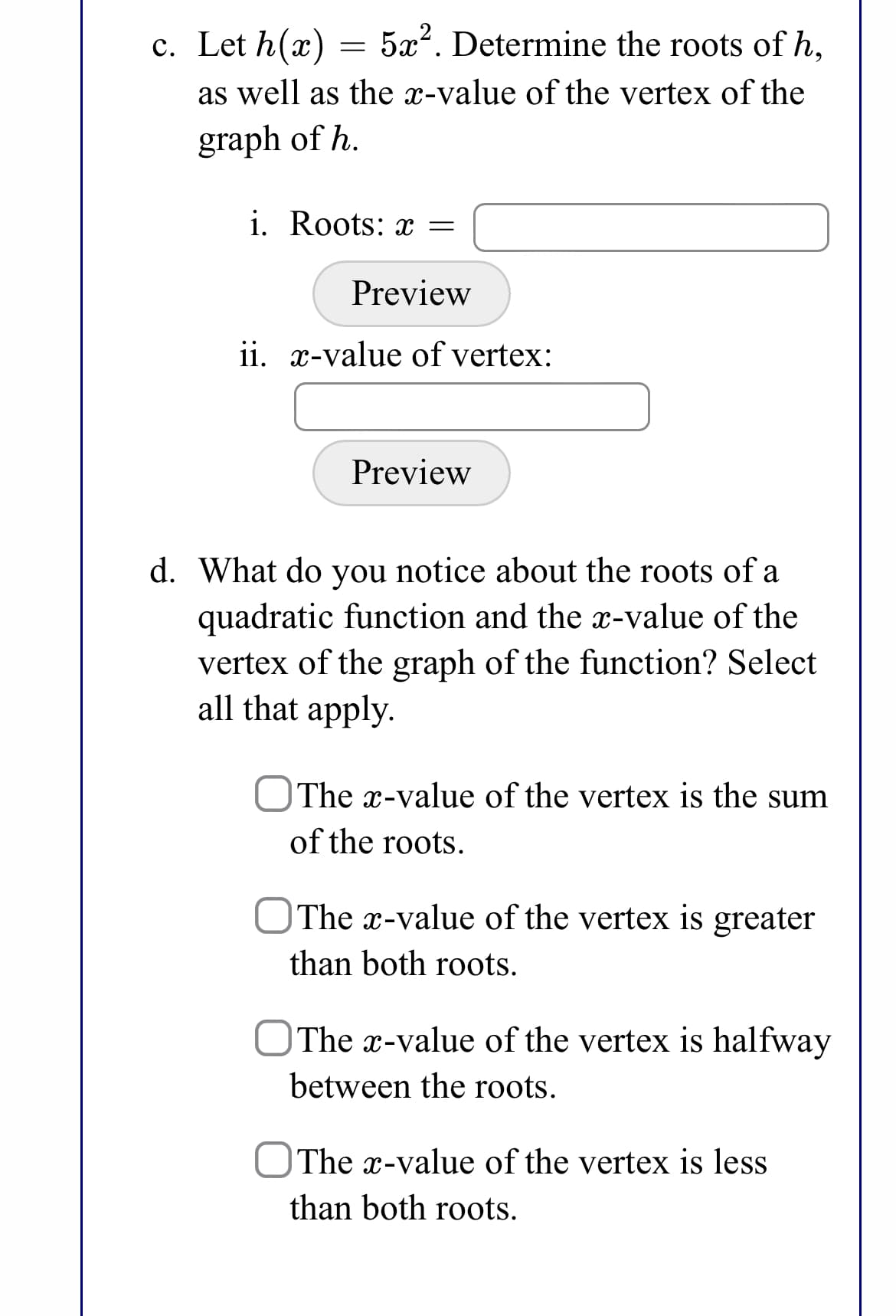 c. Let h(x)
5x2. Determine the roots of h,
as well as the x-value of the vertex of the
graph of h.
i. Roots: x =
Preview
ii. x-value of vertex:
Preview
d. What do you notice about the roots of a
quadratic function and the x-value of the
vertex of the graph of the function? Select
all that apply.
The x-value of the vertex is the sum
of the roots.
OThe x-value of the vertex is greater
than both roots.
OThe x-value of the vertex is halfway
between the roots.
|The x-value of the vertex is less
than both roots.
