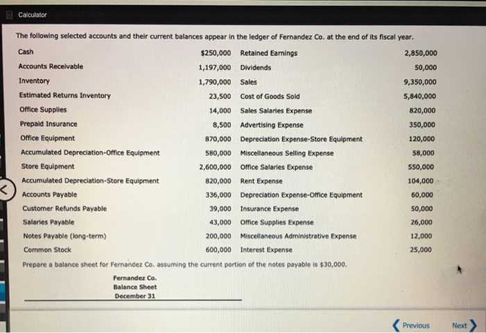 Calculator
The following selected accounts and their current balances appear in the ledger of Fernandez Co. at the end of its fiscal year.
Cash
$250,000 Retained Earnings
1,197,000 Dividends
1,790,000
Accounts Receivable
Inventory
Estimated Returns Inventory
Sales
23,500 Cost of Goods Sold
14,000 Sales Salaries Expense
8,500 Advertising Expense
870,000 Depreciation Expense-Store Equipment
580,000 Miscellaneous Selling Expense
2,600,000 Office Salaries Expense
820,000 Rent Expense
336,000 Depreciation Expense-Office Equipment
39,000 Insurance Expense
43,000 Office Supplies Expense
200,000 Miscellaneous Administrative Expense
600,000 Interest Expense
Office Supplies
Prepaid Insurance
Office Equipment
Accumulated Depreciation-Office Equipment
Store Equipment
Accumulated Depreciation-Store Equipment
Accounts Payable
Customer Refunds Payable
Salaries Payable
Notes Payable (long-term)
Common Stock
Prepare a balance sheet for Fernandez Co. assuming the current portion of the notes payable is $30,000.
Fernandez Co.
Balance Sheet
December 31
2,850,000
50,000
9,350,000
5,840,000
820,000
350,000
120,000
58,000
550,000
104,000
60,000
50,000
26,000
12,000
25,000
Previous
Next