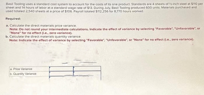 Basil Tooling uses a standard cost system to account for the costs of its one product. Standards are 4 sheets of 1/2-inch steel at $110 per
sheet and 14 hours of labor at a standard wage rate of $13. During July, Basil Tooling produced 600 units. Materials purchased and
used totaled 2,540 sheets at a price of $106. Payroll totaled $112,256 for 8,770 hours worked.
Required:
a. Calculate the direct materials price variance.
Note: Do not round your intermediate calculations. Indicate the effect of variance by selecting "Favorable", "Unfavorable", or
"None" for no effect (i.e., zero variance).
b. Calculate the direct materials quantity variance.
Note: Indicate the effect of variance by selecting "Favorable". "Unfavorable", or "None" for no effect (i.e., zero variance).
a. Price Variance
b. Quantity Variance