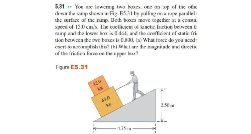 5.31 You are lowering two boxes, one on top of the othe
down the ramp shown in Fig. E5.31 by pulling on a rope parallel
the surface of the ramp. Both boxes move together at a consta
speed of 15.0 cm/s. The coefficient of kinetic friction between t
ramp and the lower box is 0.444, and the coefficient of static fri
tion between the two boxes is 0.800. (a) What force do you need
exert to accomplish this? (b) What are the magnitude and directic
of the friction force on the upper box?
Figure E5.31
32.0
kg
48.0
kg
2.50 m
-4.75 m
