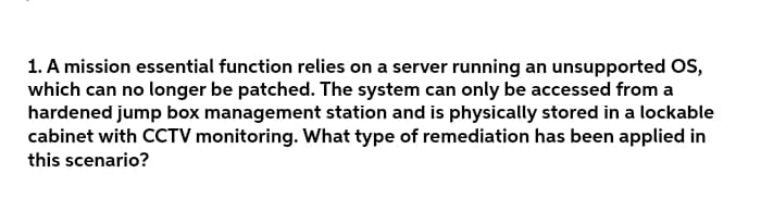 1. A mission essential function relies on a server running an unsupported OS,
which can no longer be patched. The system can only be accessed from a
hardened jump box management station and is physically stored in a lockable
cabinet with CCTV monitoring. What type of remediation has been applied in
this scenario?