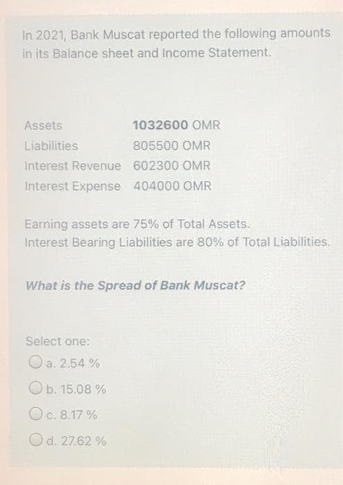 In 2021, Bank Muscat reported the following amounts
in its Balance sheet and Income Statement.
Assets
1032600 OMR
Liabilities
805500 OMR
Interest Revenue 602300 OMR
Interest Expense 404000 OMR
Earning assets are 75% of Total Assets.
Interest Bearing Liabilities are 80% of Total Liabilities.
What is the Spread of Bank Muscat?
Select one:
Oa. 2.54 %
Ob. 15.08 %
Oc. 8.17 %
Od. 27.62 %
