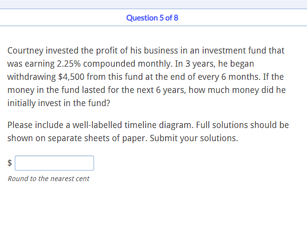 Question 5 of 8
Courtney invested the profit of his business in an investment fund that
was earning 2.25% compounded monthly. In 3 years, he began
withdrawing $4,500 from this fund at the end of every 6 months. If the
money in the fund lasted for the next 6 years, how much money did he
initially invest in the fund?
Please include a well-labelled timeline diagram. Full solutions should be
shown on separate sheets of paper. Submit your solutions.
$
Round to the nearest cent
%24
