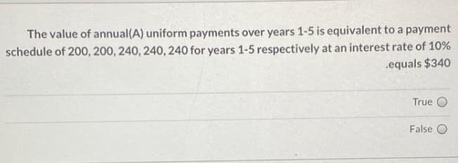 The value of annual(A) uniform payments over years 1-5 is equivalent to a payment
schedule of 200, 200, 240, 240, 240 for years 1-5 respectively at an interest rate of 10%
.equals $340
True
False
