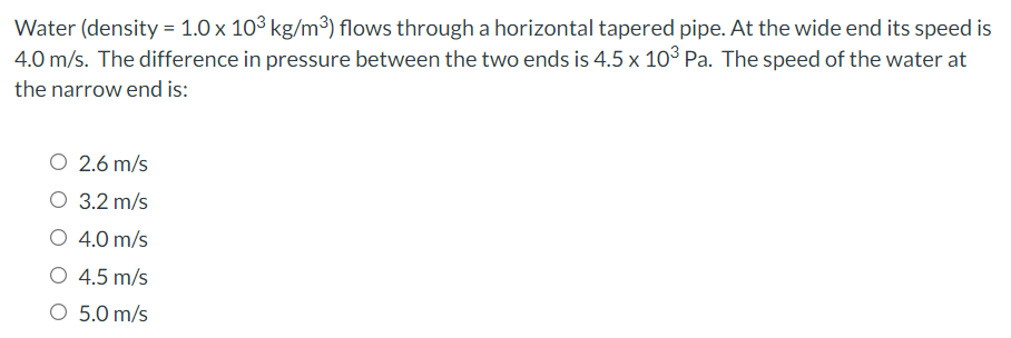 Water (density = 1.0 x 103 kg/m³) flows through a horizontal tapered pipe. At the wide end its speed is
4.0 m/s. The difference in pressure between the two ends is 4.5 x 103 Pa. The speed of the water at
the narrow end is:
O 2.6 m/s
O 3.2 m/s
O 4.0 m/s
O 4.5 m/s
O 5.0 m/s
