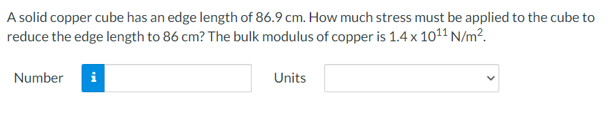 A solid copper cube has an edge length of 86.9 cm. How much stress must be applied to the cube to
reduce the edge length to 86 cm? The bulk modulus of copper is 1.4 x 1011 N/m2.
Number
i
Units
