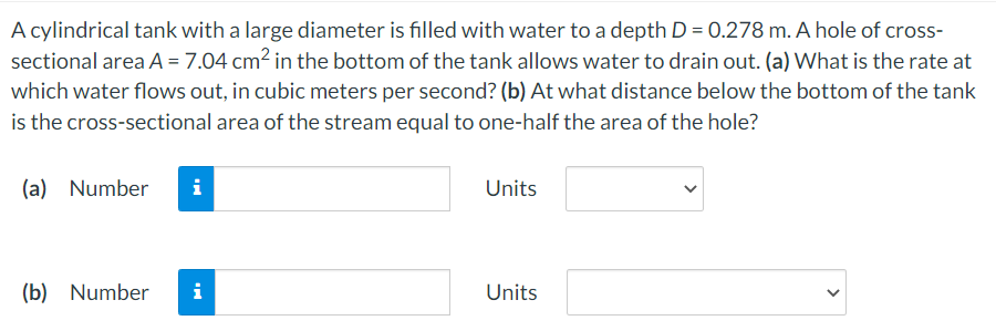 A cylindrical tank with a large diameter is filled with water to a depth D = 0.278 m. A hole of cross-
sectional area A = 7.04 cm2 in the bottom of the tank allows water to drain out. (a) What is the rate at
which water flows out, in cubic meters per second? (b) At what distance below the bottom of the tank
is the cross-sectional area of the stream equal to one-half the area of the hole?
(a) Number
i
Units
(b) Number
i
Units
