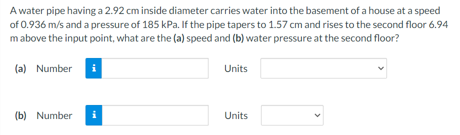 A water pipe having a 2.92 cm inside diameter carries water into the basement of a house at a speed
of 0.936 m/s and a pressure of 185 kPa. If the pipe tapers to 1.57 cm and rises to the second floor 6.94
m above the input point, what are the (a) speed and (b) water pressure at the second floor?
(a) Number
i
Units
(b) Number
i
Units
>
