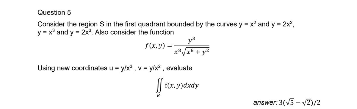 Question 5
Consider the region S in the first quadrant bounded by the curves y = x² and y = 2x²,
y = x and y = 2x3. Also consider the function
3
y³
f(x, y) =
x8
√x6+ y²
Using new coordinates u = y/x³, v = y/x², evaluate
ff f(x, y)dxdy
R
answer: 3(√5-√2)/2