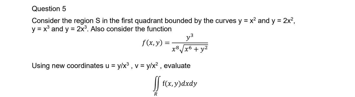 Question 5
Consider the region S in the first quadrant bounded by the curves y = x² and y = 2x²,
y = x³ and y = 2x³. Also consider the function
f(x, y) =
y³
x8√x6+ y²
Using new coordinates u = y/x³, v = y/x², evaluate
ff f(x, y) dxdy
R