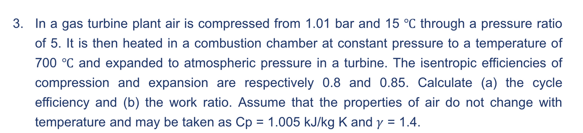 3. In a gas turbine plant air is compressed from 1.01 bar and 15 °C through a pressure ratio
of 5. It is then heated in a combustion chamber at constant pressure to a temperature of
700 °C and expanded to atmospheric pressure in a turbine. The isentropic efficiencies of
compression and expansion are respectively 0.8 and 0.85. Calculate (a) the cycle
efficiency and (b) the work ratio. Assume that the properties of air do not change with
temperature and may be taken as Cp = 1.005 kJ/kg K and y = 1.4.