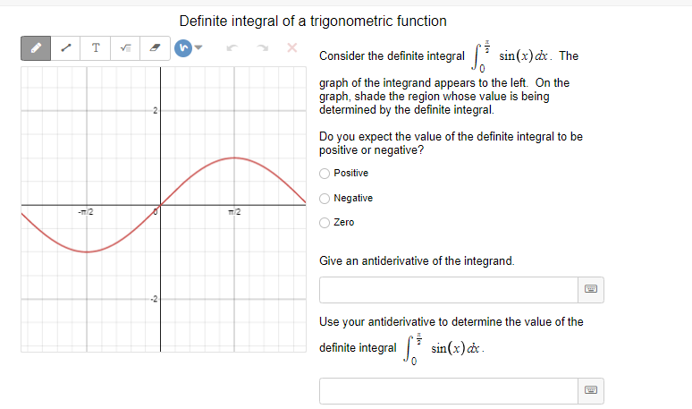 Definite integral of a trigonometric function
T
Consider the definite integral sin(x) dx. The
graph of the integrand appears to the left. On the
graph, shade the region whose value is being
determined by the definite integral.
Do you expect the value of the definite integral to be
positive or negative?
Positive
Negative
-m2
Zero
Give an antiderivative of the integrand.
Use your antiderivative to determine the value of the
definite integral
sin(x)d .
