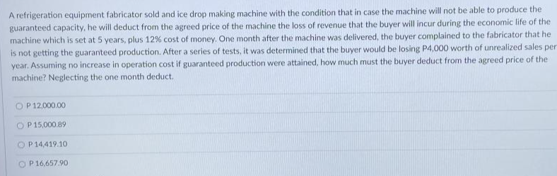 A refrigeration equipment fabricator sold and ice drop making machine with the condition that in case the machine will not be able to produce the
guaranteed capacity, he will deduct from the agreed price of the machine the loss of revenue that the buyer will incur during the economic life of the
machine which is set at 5 years, plus 12% cost of money. One month after the machine was delivered, the buyer complained to the fabricator that he
is not getting the guaranteed production. After a series of tests, it was determined that the buyer would be losing P4,000 worth of unrealized sales per
year. Assuming no increase in operation cost if guaranteed production were attained, how much must the buyer deduct from the agreed price of the
machine? Neglecting the one month deduct.
O P 12,000.00
O P15,000.89
O P 14,419.10
O P16,657.90
