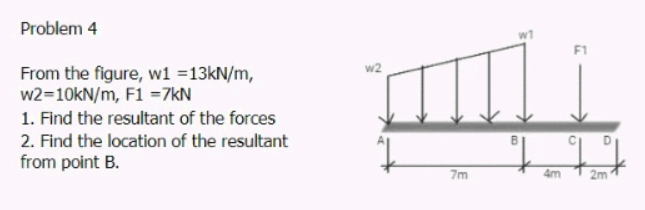 Problem 4
From the figure, w1 =13kN/m,
w2=10kN/m, F1 =7kN
1. Find the resultant of the forces
2. Find the location of the resultant
from point B.
7m
4m
2m
