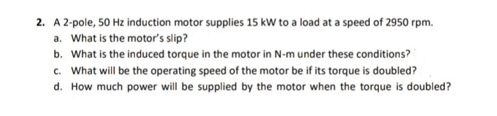 2. A 2-pole, 50 Hz induction motor supplies 15 kW to a load at a speed of 2950 rpm.
a. What is the motor's slip?
b. What is the induced torque in the motor in N-m under these conditions?
c. What will be the operating speed of the motor be if its torque is doubled?
d. How much power will be supplied by the motor when the torque is doubled?